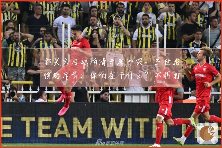 郭昊文与赵柏清开局冲突，王世龙愤怒斥责：你们在干什么？不再打球了！