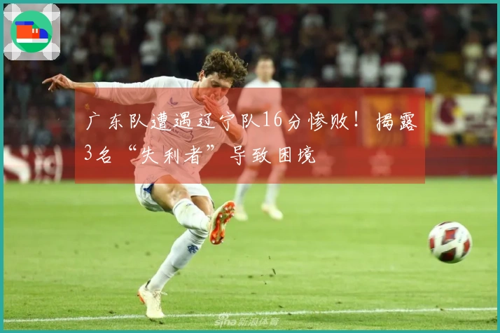 广东队遭遇辽宁队16分惨败！揭露3名“失利者”导致困境