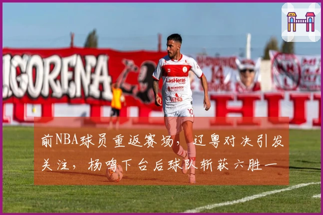 前NBA球员重返赛场，辽粤对决引发关注，杨鸣下台后球队斩获六胜一负！